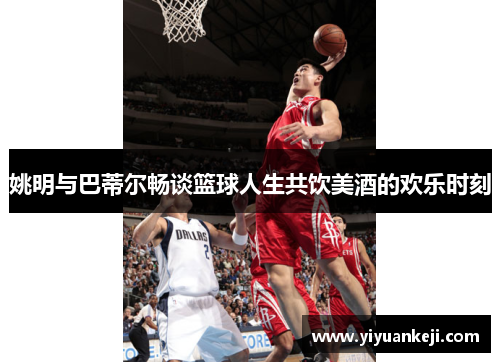 姚明与巴蒂尔畅谈篮球人生共饮美酒的欢乐时刻
