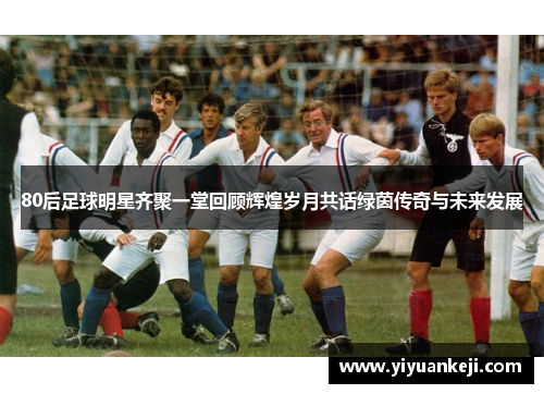 80后足球明星齐聚一堂回顾辉煌岁月共话绿茵传奇与未来发展