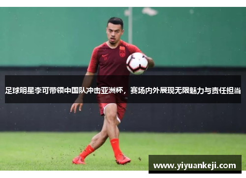足球明星李可带领中国队冲击亚洲杯，赛场内外展现无限魅力与责任担当