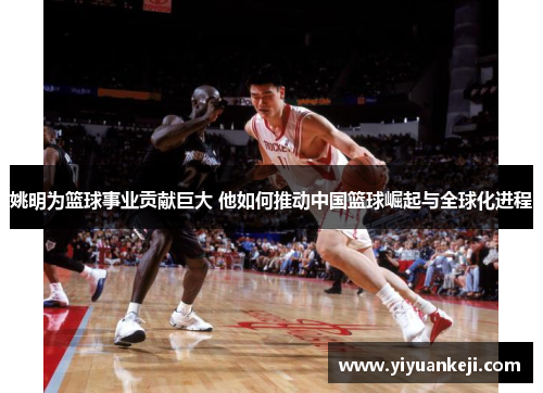 姚明为篮球事业贡献巨大 他如何推动中国篮球崛起与全球化进程