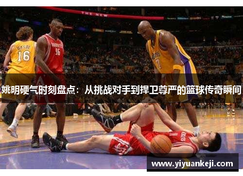 姚明硬气时刻盘点：从挑战对手到捍卫尊严的篮球传奇瞬间