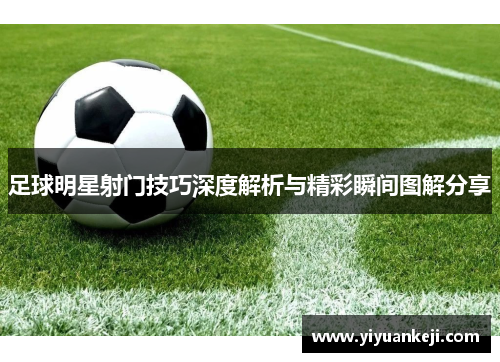 足球明星射门技巧深度解析与精彩瞬间图解分享